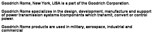 Text Box: Goodrich Rome, New York, USA is a part of the Goodrich Corporation.
Goodrich Rome specializes in the design, development, manufacture and support of power transmission systems /components which transmit, convert or control power.
Goodrich Rome products are used in military, aerospace, industrial and commercial 
applications in the air, in outer space, on land, at sea and undersea.
 
 
 
 
 
 
 
 
 
 
 
 
 
 
 
 
  Proven Technology
 
  120,000 Diaphragm Couplings in Service.
  10 Million hour MTBF. 
 
  Goodrich Superior Design
 
  Light weight/simple design.
  Best balance capability. 
 
  Leading the State ,of the Art
 
  Custom 455 Stainless Steel.
  Patented Diaphragm.
  New Low Moment.
  API 610 Economic Design. 
 
  Design Philosophy
 
  Analysis proven by test & FEA 
 
 
  Coupling Ratings / Life Cycle Cost

  Goodrich has lowest total system cost
 
 
 
 
 
 
 
 
 
 
 
 
 
 
 
Bin Hilal Enterprises
 
 
P.O. Box 7349, Abu-Dhabi, U.A.E
 
Phone: 02-6333728, Fax: 02-6333475, e-mail: bhe@emirates.net.ae
